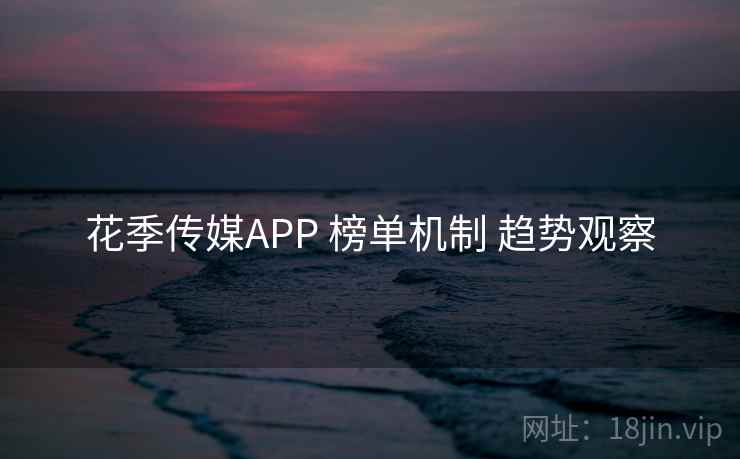 花季传媒APP 榜单机制 趋势观察 花季传媒APP 榜单机制 趋势观察